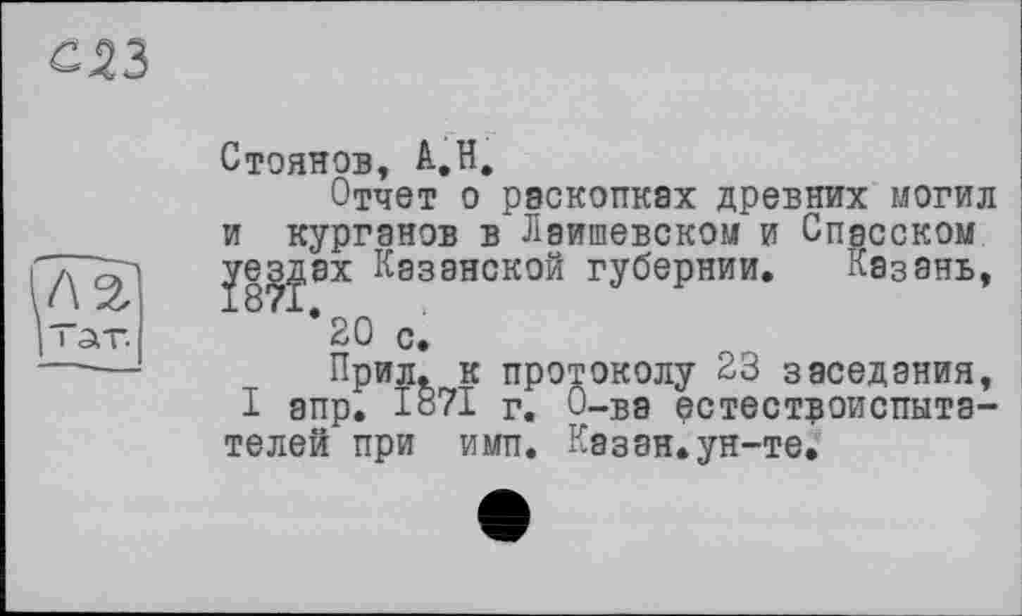 ﻿С43
Стоянов, А.Н.
Отчет о раскопках древних могил и курганов в Лаишевском и Спасском уездах Казанской губернии. Казань, *20 с.
Прил. к протоколу 23 заседания, I апр. 1871 г. О-ва естествоиспытателей при имп. Казан.ун-те.